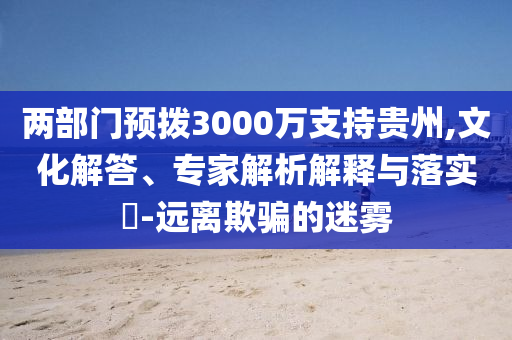 兩部門預(yù)撥3000萬支持貴州,文化解答、專家解析解釋與落實?-遠(yuǎn)離欺騙的迷霧