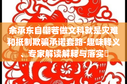余承東自嘲若做文科就是災(zāi)難和抵制欺騙承諾套路-趣味釋義、專家解讀解釋與落實(shí)?