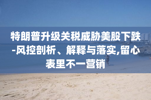 特朗普升級關稅威脅美股下跌-風控剖析、解釋與落實,留心表里不一營銷