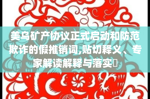 美烏礦產(chǎn)協(xié)議正式啟動和防范欺詐的假推銷詞,貼切釋義、專家解讀解釋與落實?
