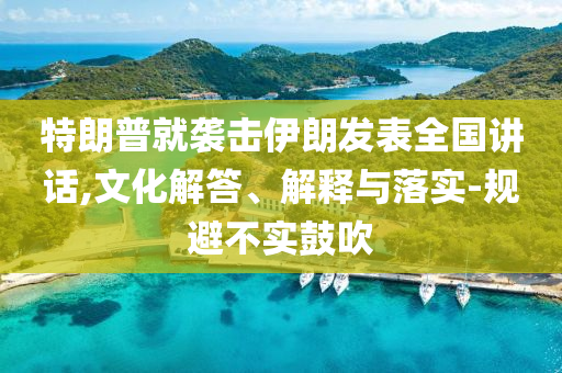 特朗普就襲擊伊朗發(fā)表全國講話,文化解答、解釋與落實(shí)-規(guī)避不實(shí)鼓吹
