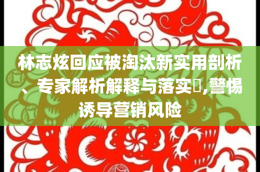 林志炫回應(yīng)被淘汰新實用剖析、專家解析解釋與落實?,警惕誘導(dǎo)營銷風(fēng)險