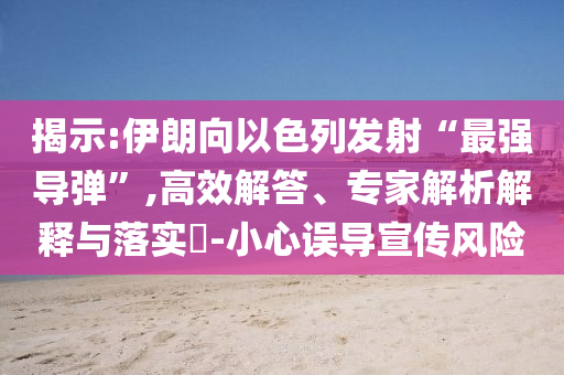 揭示:伊朗向以色列發(fā)射“最強(qiáng)導(dǎo)彈”,高效解答、專家解析解釋與落實(shí)?-小心誤導(dǎo)宣傳風(fēng)險(xiǎn)