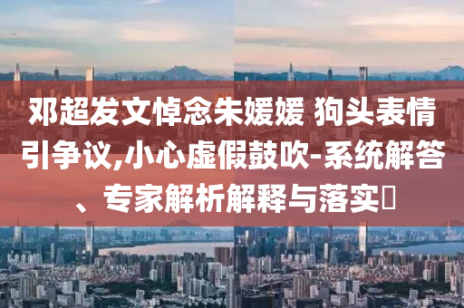鄧超發(fā)文悼念朱媛媛 狗頭表情引爭議,小心虛假鼓吹-系統(tǒng)解答、專家解析解釋與落實(shí)?