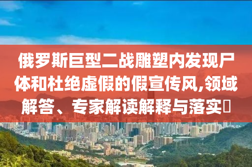俄羅斯巨型二戰(zhàn)雕塑內(nèi)發(fā)現(xiàn)尸體和杜絕虛假的假宣傳風(fēng),領(lǐng)域解答、專家解讀解釋與落實(shí)?