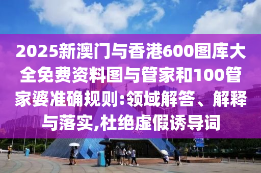 2025新澳門與香港600圖庫大全免費資料圖與管家和100管家婆準確規(guī)則:領域解答、解釋與落實,杜絕虛假誘導詞