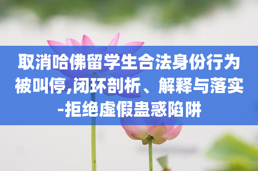 取消哈佛留學生合法身份行為被叫停,閉環(huán)剖析、解釋與落實-拒絕虛假蠱惑陷阱