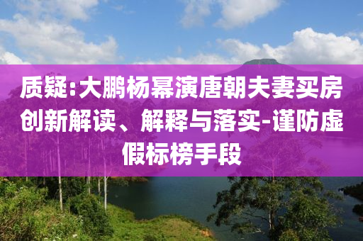 質(zhì)疑:大鵬楊冪演唐朝夫妻買房創(chuàng)新解讀、解釋與落實-謹(jǐn)防虛假標(biāo)榜手段