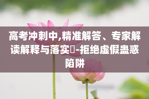 高考沖刺中,精準(zhǔn)解答、專家解讀解釋與落實(shí)?-拒絕虛假蠱惑陷阱