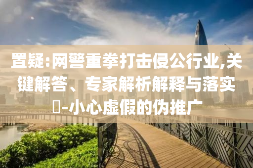 置疑:網(wǎng)警重拳打擊侵公行業(yè),關(guān)鍵解答、專家解析解釋與落實(shí)?-小心虛假的偽推廣