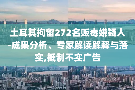 土耳其拘留272名販毒嫌疑人-成果分析、專家解讀解釋與落實(shí),抵制不實(shí)廣告