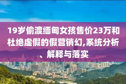 19歲偷渡緬甸女孩售價23萬和杜絕虛假的假營銷幻,系統(tǒng)分析、解釋與落實