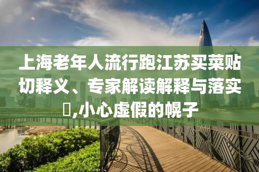 上海老年人流行跑江蘇買菜貼切釋義、專家解讀解釋與落實?,小心虛假的幌子