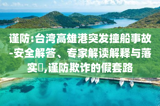 謹(jǐn)防:臺灣高雄港突發(fā)撞船事故-安全解答、專家解讀解釋與落實(shí)?,謹(jǐn)防欺詐的假套路