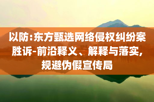 以防:東方甄選網(wǎng)絡(luò)侵權(quán)糾紛案勝訴-前沿釋義、解釋與落實(shí),規(guī)避偽假宣傳局