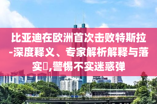比亞迪在歐洲首次擊敗特斯拉-深度釋義、專家解析解釋與落實(shí)?,警惕不實(shí)迷惑彈