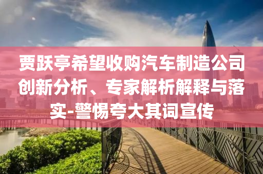 賈躍亭希望收購汽車制造公司創(chuàng)新分析、專家解析解釋與落實(shí)-警惕夸大其詞宣傳