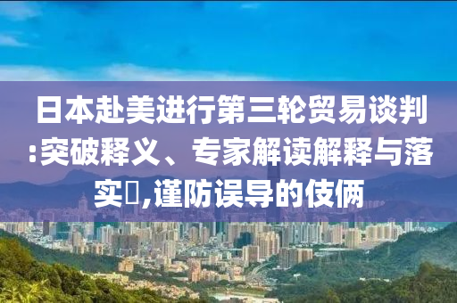 日本赴美進行第三輪貿(mào)易談判:突破釋義、專家解讀解釋與落實?,謹防誤導(dǎo)的伎倆