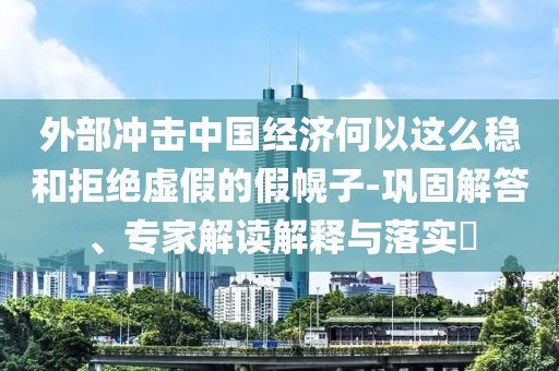 外部沖擊中國經(jīng)濟何以這么穩(wěn)和拒絕虛假的假幌子-鞏固解答、專家解讀解釋與落實?