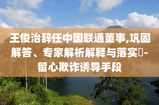王俊治辭任中國聯(lián)通董事,鞏固解答、專家解析解釋與落實?-留心欺詐誘導手段
