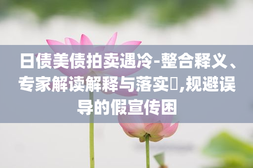 日債美債拍賣遇冷-整合釋義、專家解讀解釋與落實?,規(guī)避誤導的假宣傳困