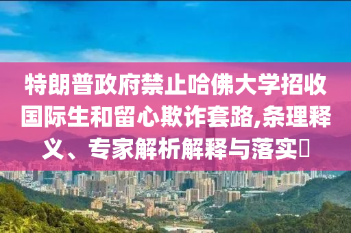 特朗普政府禁止哈佛大學招收國際生和留心欺詐套路,條理釋義、專家解析解釋與落實?