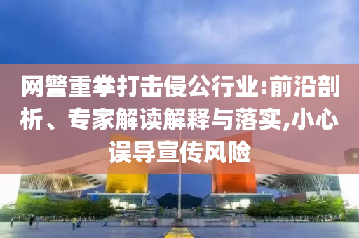 網(wǎng)警重拳打擊侵公行業(yè):前沿剖析、專家解讀解釋與落實,小心誤導(dǎo)宣傳風險