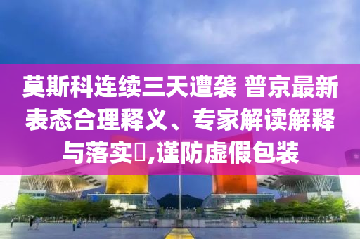 莫斯科連續(xù)三天遭襲 普京最新表態(tài)合理釋義、專家解讀解釋與落實?,謹防虛假包裝