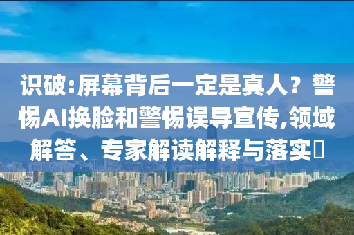 識破:屏幕背后一定是真人？警惕AI換臉和警惕誤導(dǎo)宣傳,領(lǐng)域解答、專家解讀解釋與落實?