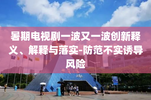 暑期電視劇一波又一波創(chuàng)新釋義、解釋與落實-防范不實誘導風險
