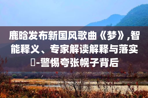 鹿晗發(fā)布新國風(fēng)歌曲《夢(mèng)》,智能釋義、專家解讀解釋與落實(shí)?-警惕夸張幌子背后