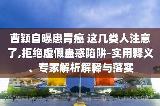 曹穎自曝患胃癌 這幾類人注意了,拒絕虛假蠱惑陷阱-實(shí)用釋義、專家解析解釋與落實(shí)