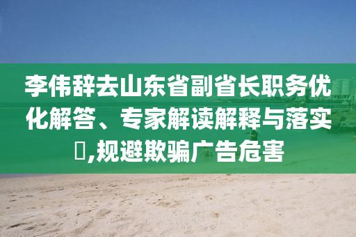 李偉辭去山東省副省長職務(wù)優(yōu)化解答、專家解讀解釋與落實(shí)?,規(guī)避欺騙廣告危害