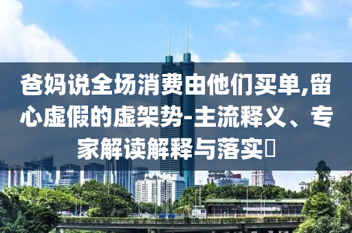 爸媽說全場消費由他們買單,留心虛假的虛架勢-主流釋義、專家解讀解釋與落實?