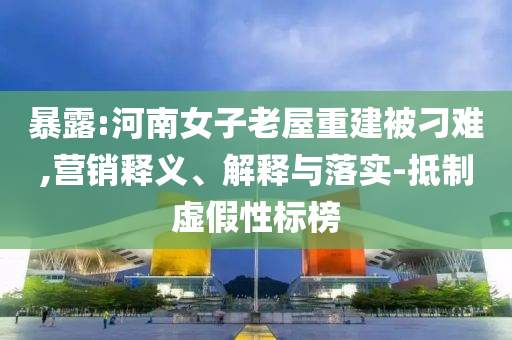 暴露:河南女子老屋重建被刁難,營(yíng)銷釋義、解釋與落實(shí)-抵制虛假性標(biāo)榜
