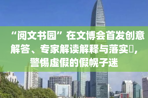 “閱文書(shū)園”在文博會(huì)首發(fā)創(chuàng)意解答、專家解讀解釋與落實(shí)?,警惕虛假的假幌子迷