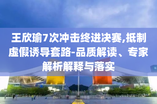 王欣瑜7次沖擊終進決賽,抵制虛假誘導套路-品質(zhì)解讀、專家解析解釋與落實