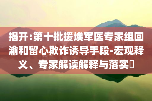 揭開(kāi):第十批援埃軍醫(yī)專家組回渝和留心欺詐誘導(dǎo)手段-宏觀釋義、專家解讀解釋與落實(shí)?