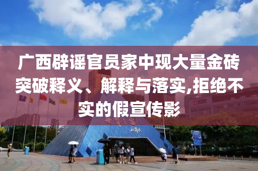 廣西辟謠官員家中現(xiàn)大量金磚突破釋義、解釋與落實(shí),拒絕不實(shí)的假宣傳影
