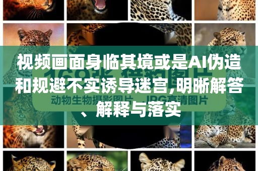 視頻畫面身臨其境或是AI偽造和規(guī)避不實誘導(dǎo)迷宮,明晰解答、解釋與落實