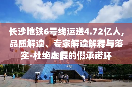 長(zhǎng)沙地鐵6號(hào)線運(yùn)送4.72億人,品質(zhì)解讀、專(zhuān)家解讀解釋與落實(shí)-杜絕虛假的假承諾環(huán)