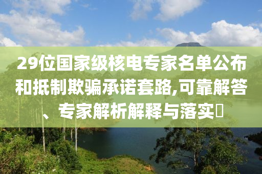 29位國家級核電專家名單公布和抵制欺騙承諾套路,可靠解答、專家解析解釋與落實?