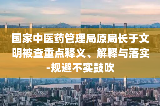 國家中醫(yī)藥管理局原局長于文明被查重點釋義、解釋與落實-規(guī)避不實鼓吹