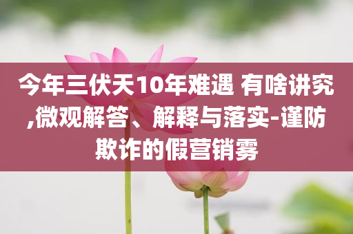 今年三伏天10年難遇 有啥講究,微觀解答、解釋與落實-謹防欺詐的假營銷霧