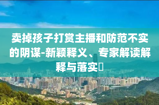 賣掉孩子打賞主播和防范不實(shí)的陰謀-新穎釋義、專家解讀解釋與落實(shí)?