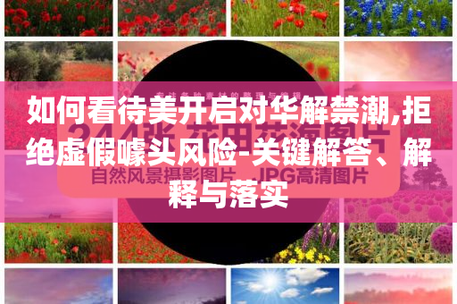 如何看待美開啟對(duì)華解禁潮,拒絕虛假噱頭風(fēng)險(xiǎn)-關(guān)鍵解答、解釋與落實(shí)