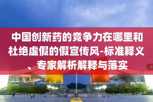 中國創(chuàng)新藥的競爭力在哪里和杜絕虛假的假宣傳風(fēng)-標(biāo)準(zhǔn)釋義、專家解析解釋與落實(shí)