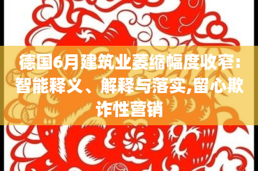 德國6月建筑業(yè)萎縮幅度收窄:智能釋義、解釋與落實(shí),留心欺詐性營銷