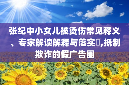 張紀中小女兒被燙傷常見釋義、專家解讀解釋與落實?,抵制欺詐的假廣告圈