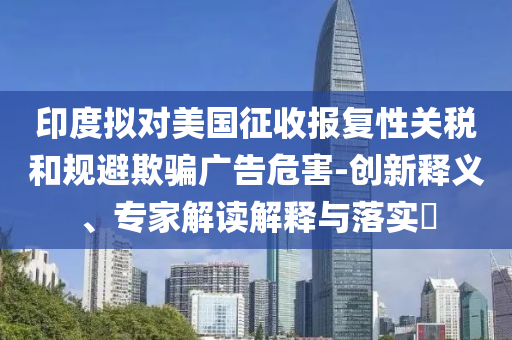 印度擬對美國征收報復性關稅和規(guī)避欺騙廣告危害-創(chuàng)新釋義、專家解讀解釋與落實?